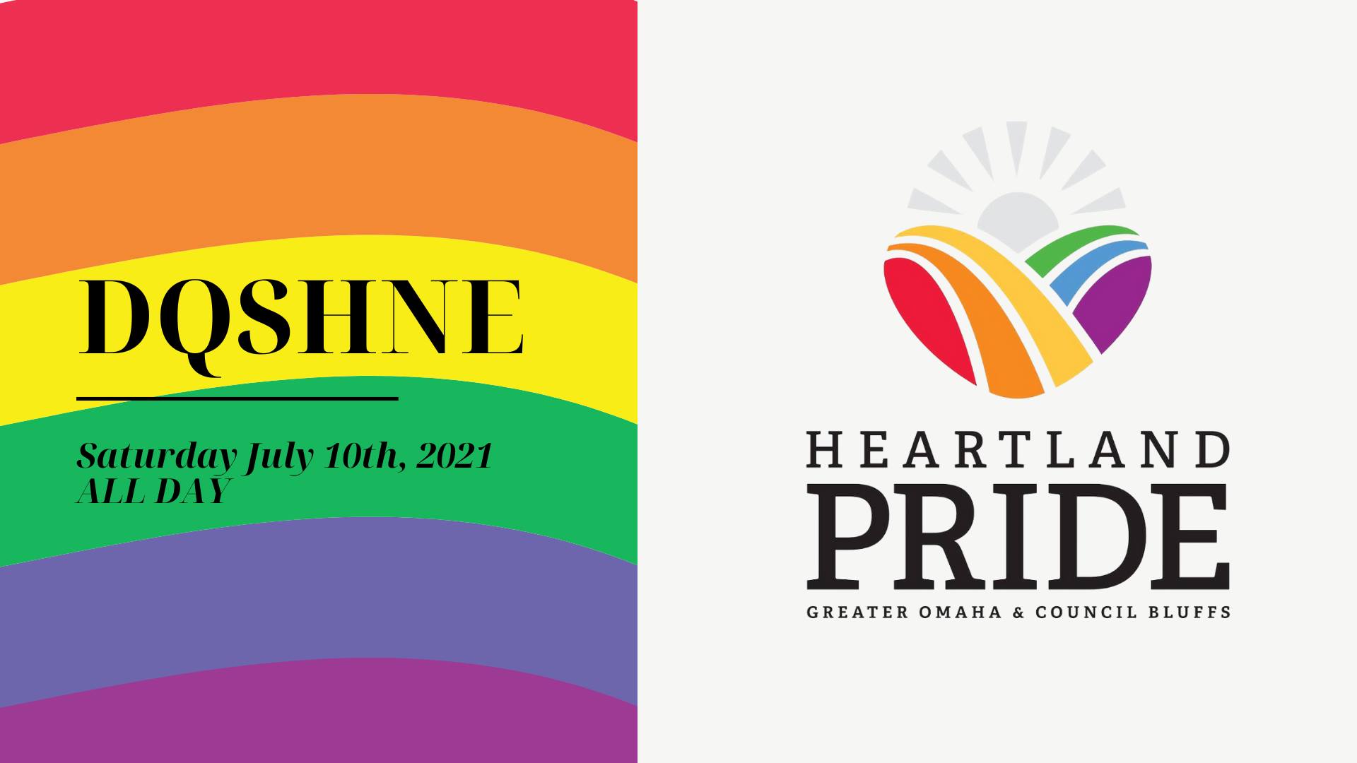Left side of image is a rainbow background with Black lettering that reads "DQSHNE" which is an abbreviation for Drag Queen Story Hour Nebraska; a black line is underneath, followed by black lettering that says Saturday July 10th, 2021 ALL DAY; right side of image is a white background that has a logo of a grey sun and hills that looks like rainbows; underneath says "Heartland Pride Greater Omaha and Council Bluffs"
