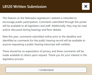 Screenshot of a notification from the Nebraska legislature website. It outlines written submission agreements. Text reads: "This feature on the Nebraska Legislature’s website is intended to encourage public participation. Comments submitted through this portal will be available to all legislators and staff. Additionally, they may be read and/or discussed during hearings and floor debate. New this year, comments submitted online prior to the deadline and identified as comments for the public hearing record will be available to anyone requesting a public hearing transcript with exhibits. There should be no expectation of privacy and these comments will be made available to others upon request. Thank you for your interest in the legislative process." A button at the bottom says "I Understand."