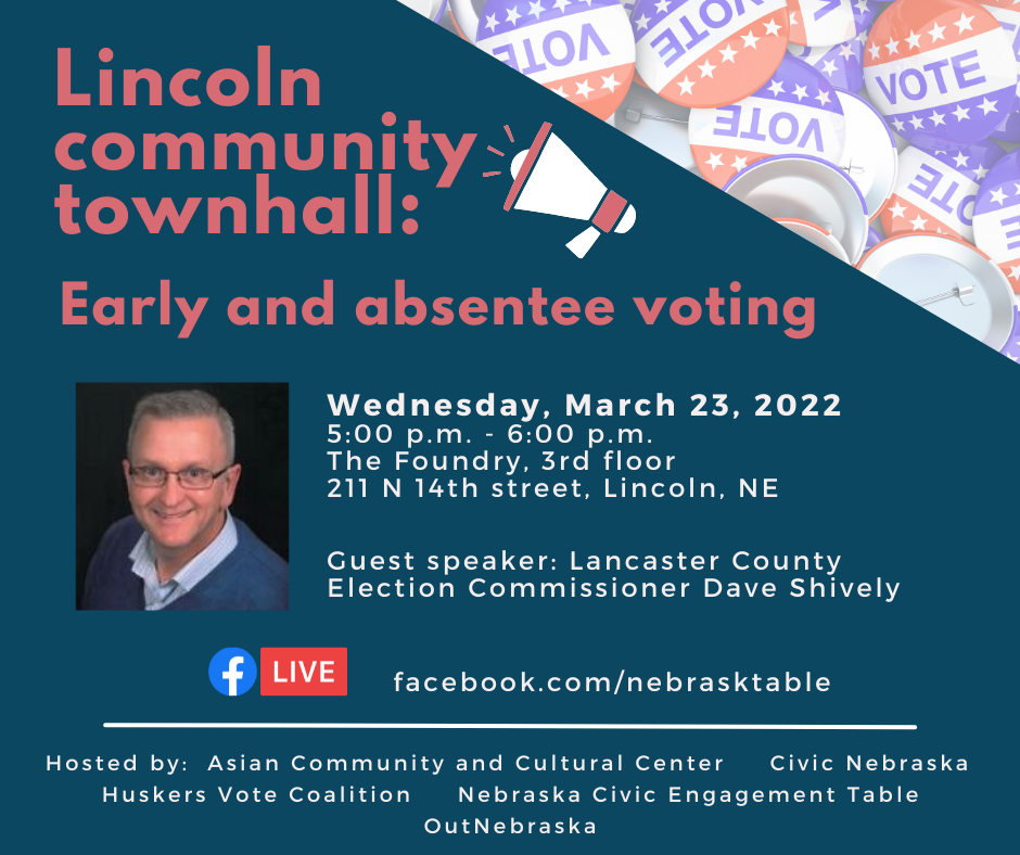 Lincoln community townhall: Early and absentee voting. Guest speaker: Lancaster Election Commissioner Dave Shively. Wednesday, March 23, 2022. 5-6pm. The Foundry 3rd floor. 211 N 14th Street, Lincoln, NE. Hosted by: Asian Community and Cultural Center, Civic Nebraska, Huskers Vote Coalition, Nebraska Civic Engagement Table, OutNebraska
