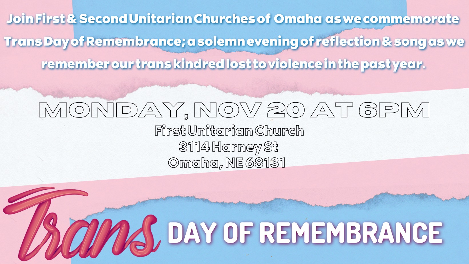 Join First & Second Unitarian Churches of Omaha as we commemorate Trans Day of Remembrance; a solemn evening of reflection & song as we remember our trans kindred lost to violence in the past year. MONDAY, NOV 20 AT 6PM First Unitarian Church 3114 Harney St Omaha, NE 68131 Trans Day of Remembrance