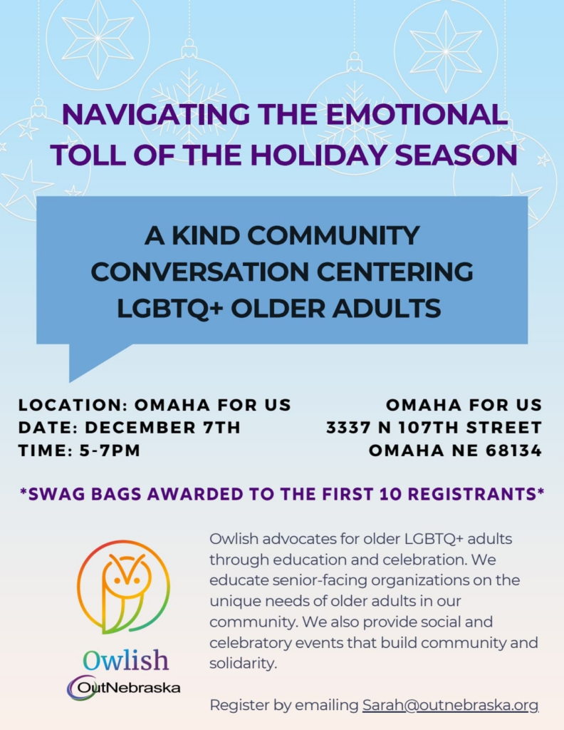 Navigating the Emotional Toll Of The Holiday Season: A Kind Community Conversation Centering LGBTQ+ Older Adults Location: Omaha ForUs (3337 N 107th St, Omaha, NE 68134) Date: December 7th, 5-7pm Swag bags awarded to the first 10 registrants. Owlish advocates for older LGBTQ+ adults through education and celebration. We educate senior-facing organizations on the unique needs of older adults in our community. We also provide social and celebratory events that build community and solidarity. For more information, please contact sarah@outebraska.org.